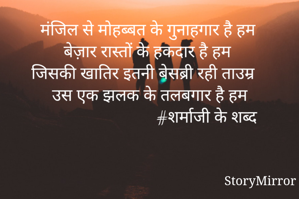 मंजिल से मोहब्बत के गुनाहगार है हम
बेज़ार रास्तों के हकदार है हम
जिसकी खातिर इतनी बेसब्री रही ताउम्र
उस एक झलक के तलबगार है हम
                             #शर्माजी के शब्द