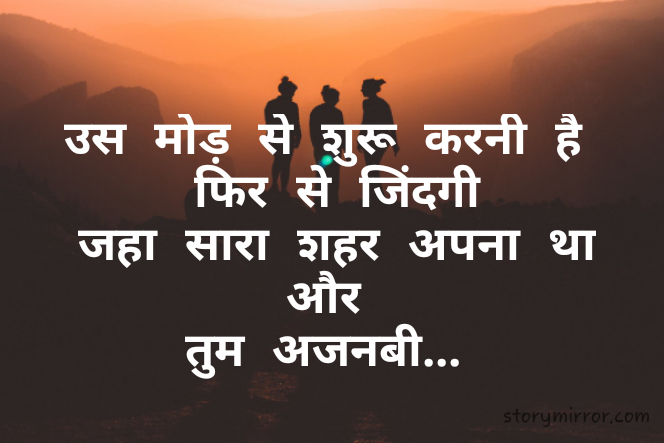 उस मोड़ से शुरू करनी है
 फिर से जिंदगी
 जहा सारा शहर अपना था
 और 
तुम अजनबी...
