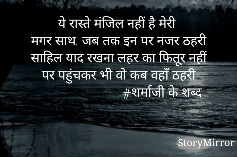 ये रास्ते मंजिल नहीं है मेरी
मगर साथ, जब तक इन पर नजर ठहरी
साहिल याद रखना लहर का फितूर नहीं
पर पहुंचकर भी वो कब वहाँ ठहरी
                            #शर्माजी के शब्द