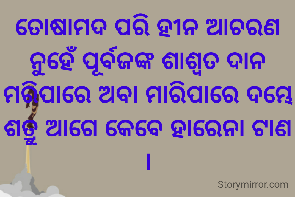 ତୋଷାମଦ ପରି ହୀନ ଆଚରଣ
ନୁହେଁ ପୂର୍ବଜଙ୍କ ଶାଶ୍ୱତ ଦାନ
ମରିପାରେ ଅବା ମାରିପାରେ ଦମ୍ଭେ
ଶତ୍ରୁ ଆଗେ କେବେ ହାରେନା ଟାଣ ।
