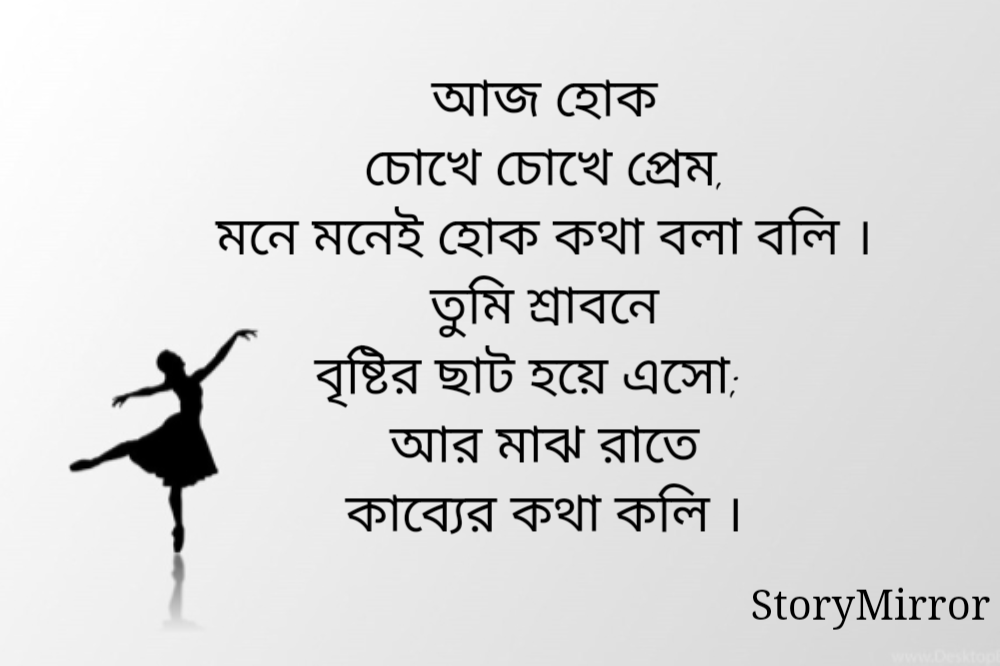 আজ হোক
চোখে চোখে প্রেম,
মনে মনেই হোক কথা বলা বলি ।
তুমি শ্রাবনে
বৃষ্টির ছাট হয়ে এসো;
আর মাঝ রাতে
কাব্যের কথা কলি ।