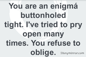 You are an enigmá buttonholed
tight. I've tried to pry open many
times. You refuse to oblige.
