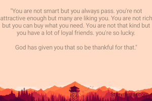 "You are not smart but you always pass. you're not attractive enough but many are liking you. You are not rich but you can buy what you need. You are not that kind but you have a lot of loyal friends. you're so lucky.

God has given you that so be thankful for that."