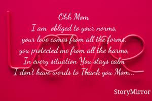 
Ohh Mom,
I am  obliged to your norms,
your love comes from all the forms,
you protected me from all the harms,
In every situation You stays calm
I don't have words to Thank you Mom...
