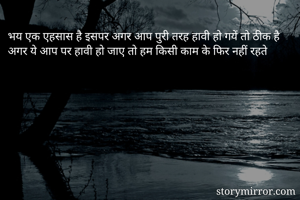 भय एक एहसास है इसपर अगर आप पुरी तरह हावी हो गयें तो ठीक है अगर ये आप पर हावी हो जाए तो हम किसी काम के फिर नहीं रहते 