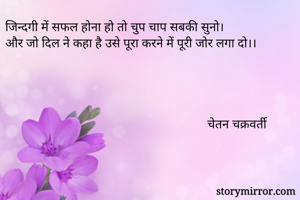 जिन्दगी में सफल होना हो तो चुप चाप सबकी सुनो।
और जो दिल ने कहा है उसे पूरा करने में पूरी जोर लगा दो।।




                                                               चेतन चक्रवर्ती



