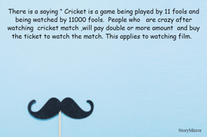 There is a saying “ Cricket is a game being played by 11 fools and being watched by 11000 fools.  People who   are crazy after watching  cricket match ,will pay double or more amount  and buy the ticket to watch the match. This applies to watching film.  
