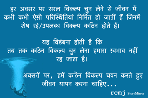 हर अवसर पर सरल विकल्प चुन लेने से जीवन में कभी कभी ऐसी परिस्थितियां निर्मित हो जातीं हैं जिनमें शेष रहे/उपलब्ध विकल्प कठिन होते हैं। 
यह विडंबना होती है कि 
तब तक कठिन विकल्प चुन लेना हमारा स्वभाव नहीं रह जाता है। 
अवसरों पर, हमें कठिन विकल्प चयन करते हुए जीवन यापन करना चाहिए। 
rcmj