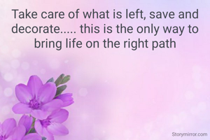 Take care of what is left, save and decorate..... this is the only way to bring life on the right path
