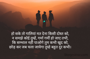 हो सके तो गालियां मत देना किसी दोस्त को,
न समझे कोई तुम्हें, गर्मा गर्मी हो जाए तभी,
कि सम्भाल नही पाओगे तुम कभी खुद को,
छोड़ कर जब चला जायेगा तुम्हे बहुत दूर कभी।