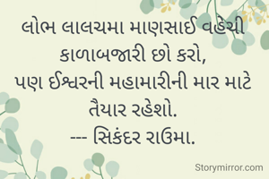 લોભ લાલચમા માણસાઈ વહેચી કાળાબજારી છો કરો,
પણ ઈશ્વરની મહામારીની માર માટે તૈયાર રહેશો.
--- સિકંદર રાઉમા.