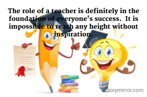 The role of a teacher is definitely in the foundation of everyone's success.  It is impossible to reach any height without inspiration.