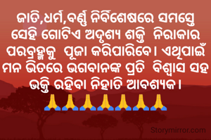 ଜାତି,ଧର୍ମ,ବର୍ଣ୍ଣ ନିର୍ବିଶେଷରେ ସମସ୍ତେ ସେହି ଗୋଟିଏ ଅଦୃଶ୍ୟ ଶକ୍ତି  ନିରାକାର ପରବ୍ରହ୍ମକୁ  ପୂଜା କରିପାରିବେ। ଏଥିପାଇଁ ମନ ଭିତରେ ଭଗବାନଙ୍କ ପ୍ରତି  ବିଶ୍ବାସ ସହ ଭକ୍ତି ରହିବା ନିହାତି ଆବଶ୍ୟକ।
🙏🙏🙏🙏🙏🙏🙏