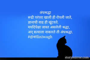             अंधश्रद्धा
रूढी परंपरा खाली ही रोपली जाते,
ज्ञानाची वाढ ही खूंटवते.
मर्यादेपेक्षा जास्त असलेली श्रद्धा,
अन् सत्याला नाकारते ती अंधश्रद्धा.
#@शाliniwagh 