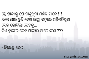 
ହେ ଖାଦ୍ୟକୁ ଫୋପାଡୁଥିବା ମଣିଷ ମାନେ !!! 
ଥରେ ଯାଇ ବୁଝି ଦେଖ ରାସ୍ତା କଡ଼ରେ ପଡ଼ିରହିଥିବା
ସେଇ ଭୋକିଲା ପେଟକୁ...
ସିଏ ବୁଝେଇ ଦେବ ଖାଦ୍ୟର ମାନେ କ'ଣ ???


- ଜିତେନ୍ଦ୍ର ସେଠ 
