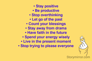 • Stay positive
• Be productive
• Stop overthinking
• Let go of the past
• Count your blessings
• Stay away from drama
• Have faith in the future
• Spend your energy wisely
• Live in the present moment
• Stop trying to please everyone