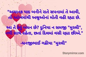 "અચાનક યાદ બનીને રાતે સપનામાં તે આવી, 
તો આંખમાંથી અશ્રુઓનાં મોતી વહી રહ્યા છે.

આ તે કેવું બંધન છે? દુનિયા ન સમજી "મુરલી",
નથી સાથે રહેતા, છતાં દિલમાં વસી રહ્યા છીએ."

-ધનજીભાઈ ગઢીયા "મુરલી" 
