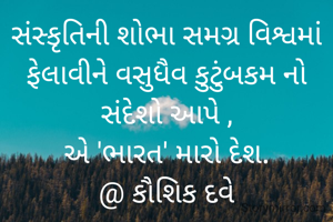સંસ્કૃતિની શોભા સમગ્ર વિશ્વમાં
ફેલાવીને વસુધૈવ કુટુંબકમ નો સંદેશો આપે ,
એ 'ભારત' મારો દેશ.
@ કૌશિક દવે