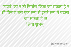 "ऊर्जा" का न तो निर्माण किया जा सकता है न ही विनाश बस एक रूप से दूसरे रूप में बदला जा सकता है !!!
श्रिया शुभम् 