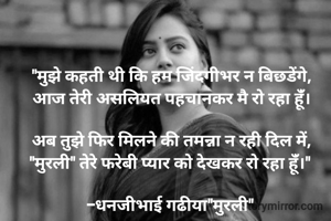 "मुझे कहती थी कि हम जिंदगीभर न बिछडेंगे,
आज तेरी असलियत पहचानकर मै रो रहा हूंँ।

अब तुझे फिर मिलने की तमन्ना न रही दिल में,
"मुरली" तेरे फरेबी प्यार को देखकर रो रहा हूंँ।" 

-धनजीभाई गढीया"मुरली" 