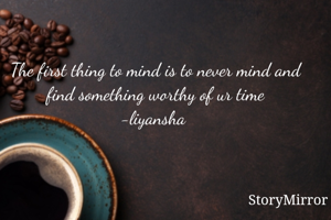 The first thing to mind is to never mind and find something worthy of ur time
-liyansha 