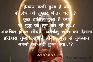 हितकर कभी हुआ है क्या
वो द्वंध जो तुम्हारे भीतर चला..? 
कुछ हासिल हुआ है क्या
वो युद्ध जो तुम कर रहे हो..?
शांतचित होकर सोचना अंतर्चक्षु खोल कर देखना
इतिहास तुम्हारे सामने होगा  युद्ध से नुकसान अपनो का नहीं हुआ क्या..?? 

Aishani