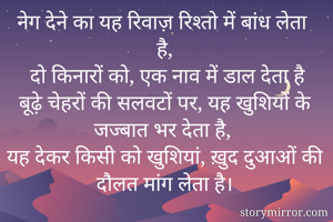 नेग देने का यह रिवाज़ रिश्तो में बांध लेता है,
 दो किनारों को, एक नाव में डाल देता है
बूढ़े चेहरों की सलवटों पर, यह खुशियों के जज्बात भर देता है,
यह देकर किसी को खुशियां, ख़ुद दुआओं की दौलत मांग लेता है।
