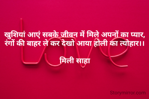 
खुशियां आएं सबके जीवन में मिले अपनों का प्यार,
रंगों की बाहर ले कर देखो आया होली का त्योहार।।

मिली साहा


