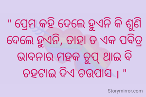 " ପ୍ରେମ କହି ଦେଲେ ହୁଏନି କି ଶୁଣି ଦେଲେ ହୁଏନି, ତାହା ତ ଏକ ପବିତ୍ର ଭାବନାର ମହକ ଚୁପ୍ ଥାଇ ବି ଚହଟାଇ ଦିଏ ଚଉପାସ । "