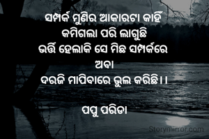 ସମ୍ପର୍କ ମୁଣିର ଆକାରଟା କାହିଁ 
କମିଗଲା ପରି ଲାଗୁଛି
ଭର୍ତ୍ତି ହେଲାକି ସେ ମିଛ ସମ୍ପର୍କରେ 
ଅବା
ଦରଜି ମାପିବାରେ ଭୁଲ କରିଛି।।

ପପୁ ପରିଡା