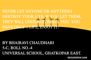 NEVER LET ANYONE OR ANYTHING DESTROY YOUR LIFE. IF YOU LET THEM, THEY WILL UNDERESTIMATE YOU. YOU HAVE ONLY 1 LIFE, ENJOY IT!


BY BHAIRAVI CHAUDHARI
5-C, ROLL NO.-4
UNIVERSAL SCHOOL, GHATKOPAR EAST.