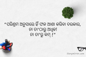 "ପରିଶ୍ରମ ଅନୁସାରେ ହିଁ ଫଳ ଆଶା କରିବା ଦରକାର, 
ନା ତା'ଠାରୁ ଅଧିକ!
ନା ତା'ରୁ କମ୍ !"