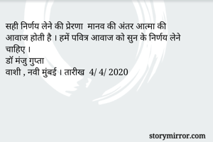 सही निर्णय लेने की प्रेरणा  मानव की अंतर आत्मा की 
आवाज होती है । हमें पवित्र आवाज को सुन के निर्णय लेने चाहिए ।
डॉ मंजु गुप्ता 
वाशी , नवी मुंबई । तारीख  4/ 4/ 2020