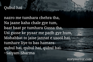 Qubul hai

nazro me tumhara chehra tha,
Na jaane kaha chale gye tum,
baat baat pr tumhara Gussa tha,
Usi gusse ke pyaar me padh gye hum,
Mohabbat to jaise jannat e usool hai,
tumhare liye to bas hamara-
qubul hai, qubul hai, qubul hai.
~Saiyam Sharma
