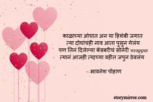 काळाच्या ओघात अन या हिशेबी जगात 
त्या दोघांचंही नाव आता पुसुन गेलंय
पण तिनं दिलेल्या कॅडबरीचं सोनेरी wrapper
त्यानं आजही त्याच्या वहीत जपुन ठेवलंय

~ भावनेश पोहाण