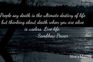 People say death is the ultimate destiny of life but thinking about death when you are alive is useless. Live life.
             -Sambhav Powar