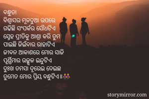 ବନ୍ଧୁତା
ବିଶ୍ବାସର ମୂଳଦୁଆ ଉପରେ
ଗଢିଛି ସଂପର୍କର ସୌଧଟିଏ
ସ୍ନେହ ପ୍ରୀତିକୁ ଆଶ୍ରା କରି ତୁମ
ପାଇଛି ଜିଇଁବାର ରାହାଟିଏ
ଜୀବନ ଆକାଶରେ ମୋର ସାଜି
ପୂର୍ଣ୍ଣିମାର ଉଜ୍ଜ୍ବଳ ଇନ୍ଦୁଟିଏ
ଦୁଃଖ ତମସା ଦୂରେଇ ଦେଇଛ
ତୁମେତ ମୋର ପ୍ରିୟ ବନ୍ଧୁଟିଏ॥👭