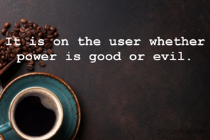 It is on the user whether power is good or evil.