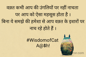 वक़्त कभी आप की उंगलियों पर नहीं नाचता 
पर आप को ऐसा महसूस होता है ।
बिना ये समझे की हमेशा से आप वक़्त के इशारों पर नाच रहे होते हैं ।

#WisdomofCat 
A@$h!