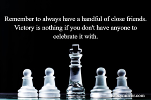 Remember to always have a handful of close friends. Victory is nothing if you don't have anyone to celebrate it with.