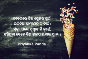 ଜୀବନରେ ଦିଅ ସ୍ନେହର ସ୍ପର୍ଶ,
ଭରିଦିଅ ଆତ୍ମୀୟତାର ଦାନ।
ମୃତ୍ୟୁ ପରେ ପୁଷ୍ପାଞ୍ଜଳି ନୁହେଁ,
ବଞ୍ଚିଥିବା ବେଳେ ଦିଅ ଭଲପାଇବାର ସ୍ଥାନ।।

Priyanka Panda 