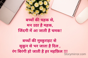 बच्चों की चहक से,
मन उठा है महक,
जिंदगी में आ जाती है चमक!

बच्चों की मुस्कुराहट से 
सुकून से भर जाता है दिल ,
रंग बिरंगी हो जाती है हर महफ़िल !!!

