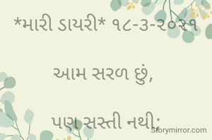 *મારી ડાયરી* ૧૮-૩-૨૦૨૧

આમ સરળ છું, 

પણ સસ્તી નથી;

હું ભલીને મારી કામગીરી ભલી,

હું કંઈ નવરી નથી.

ભાવના છું,

હું કંઈ ભોટ નથી;

હું માણસ છું,

હું કંઈ શ્રી કૃષ્ણ નથી કે સો ભૂલો માફ કરું...

શુભ દિન... જય ગુરુદેવ..

ભાવના ભટ્ટ અમદાવાદ...

➖〰️➖〰️➖〰️➖〰️➖

