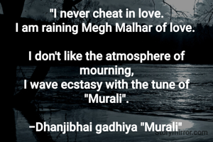 "I never cheat in love.
I am raining Megh Malhar of love. 

I don't like the atmosphere of mourning,
I wave ecstasy with the tune of "Murali".

-Dhanjibhai gadhiya "Murali" 
