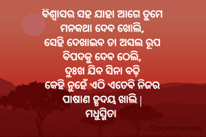 ବିଶ୍ୱାସର ସହ ଯାହା ଆଗେ ତୁମେ
ମନକଥା ଦେବ ଖୋଲି,
ସେହି ଦେଖାଇବ ତା ଅସଲ ରୂପ
ବିପଦକୁ ଦେବ ଠେଲି,
ଦୁଃଖ ଯିବ ସିନା ବଢ଼ି
କେହି ନୁହେଁ ଏଠି ଏତେବି ନିଜର
ପାଷାଣ ହୃଦୟ ଖାଲି |
ମଧୁସ୍ମିତା 