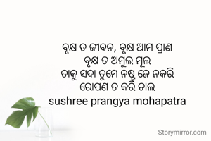 ବୃକ୍ଷ ତ ଜୀବନ, ବୃକ୍ଷ ଆମ ପ୍ରାଣ
ବୃକ୍ଷ ତ ଅମୁଲ ମୂଲ
ତାକୁ ସଦା ତୁମେ ନଷ୍ଟ ଜେ ନକରି
ରୋପଣ ତ କରି ଚାଲ
sushree prangya mohapatra