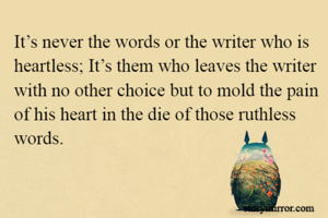 It’s never the words or the writer who is heartless; It’s them who leaves the writer with no other choice but to mold the pain of his heart in the die of those ruthless words.