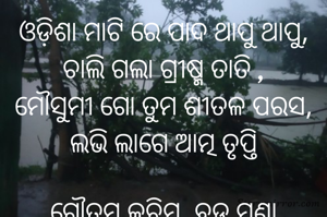ଓଡ଼ିଶା ମାଟି ରେ ପାଦ ଥାପୁ ଥାପୁ,
ଚାଲି ଗଲା ଗ୍ରୀଷ୍ମ ତାତି ,
ମୌସୁମୀ ଗୋ ତୁମ ଶୀତଳ ପରସ,
ଲଭି ଲାଗେ ଆତ୍ମ ତୃପ୍ତି

ଗୌତମ କଚିମ, ବଡ଼ ମୁଣ୍ଡା