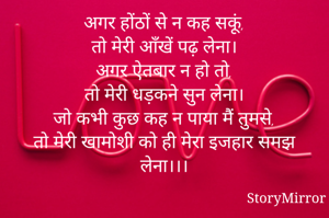 अगर होंठों से न कह सकूं,
तो मेरी आँखें पढ़ लेना।
अगर ऐतबार न हो तो,
तो मेरी धड़कने सुन लेना।
जो कभी कुछ कह न पाया मैं तुमसे,
तो मेरी खामोशी को ही मेरा इजहार समझ लेना।।।


