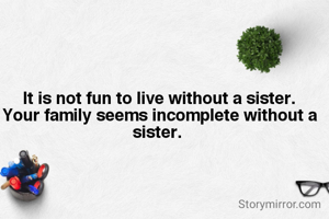

 It is not fun to live without a sister.
 Your family seems incomplete without a sister.


 
